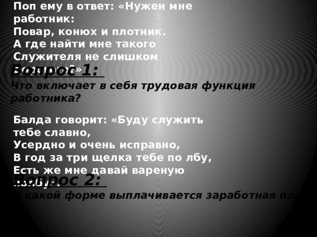 Поп ему в ответ: «Нужен мне работник:  Повар, конюх и плотник.  А где найти мне такого  Служителя не слишком дорогого?» Вопрос 1: Что включает в себя трудовая функция работника? Балда говорит: «Буду служить тебе славно,  Усердно и очень исправно,  В год за три щелка тебе по лбу,  Есть же мне давай вареную полбу». Вопрос 2: В какой форме выплачивается заработная плата?  
