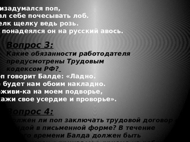 Призадумался поп,  Стал себе почесывать лоб.  Щелк щелку ведь розь.  Да понадеялся он на русский авось. Вопрос 3: Какие обязанности работодателя предусмотрены Трудовым кодексом РФ?  Поп говорит Балде: «Ладно.  Не будет нам обоим накладно.  Поживи-ка на моем подворье,  Окажи свое усердие и проворье». Вопрос 4: Должен ли поп заключать трудовой договор с Балдой в письменной форме? В течение какого времени Балда должен быть ознакомлен с приказом о приеме на работу? 