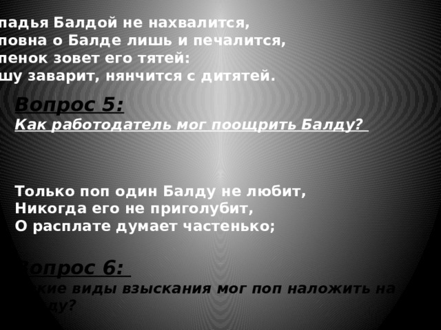 Попадья Балдой не нахвалится,  Поповна о Балде лишь и печалится,  Попенок зовет его тятей:  Кашу заварит, нянчится с дитятей. Вопрос 5: Как работодатель мог поощрить Балду?  Только поп один Балду не любит, Никогда его не приголубит, О расплате думает частенько; Вопрос 6: Какие виды взыскания мог поп наложить на Балду? 
