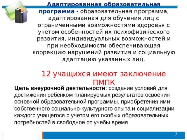 Адаптированная образовательная программа  - образовательная программа, адаптированная для обучения лиц с ограниченными возможностями здоровья с учетом особенностей их психофизического развития, индивидуальных возможностей и при необходимости обеспечивающая коррекцию нарушений развития и социальную адаптацию указанных лиц.   12 учащихся имеют заключение ПМПК Цель внеурочной деятельности : создание условий для достижения ребенком планируемых результатов освоения основной образовательной программы, приобретения ими собственного социально-культурного опыта и социализации каждого учащегося с учетом его особых образовательных потребностей в свободное от учебы время   