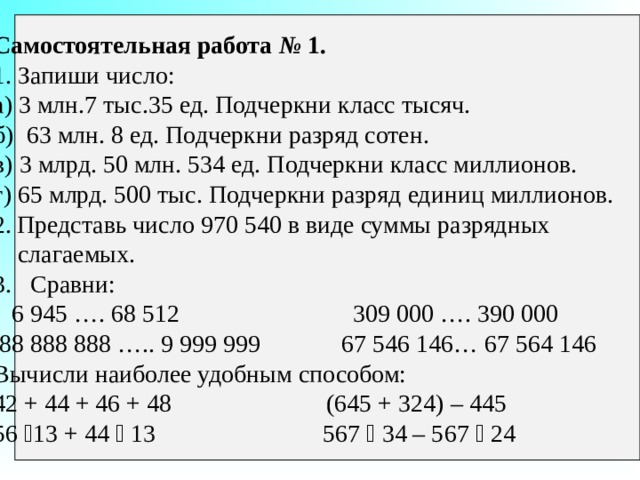 Самостоятельная работа № 1. 1. Запиши число: а) 3 млн.7 тыс.35 ед. Подчеркни класс тысяч. б) 63 млн. 8 ед. Подчеркни разряд сотен. в) 3 млрд. 50 млн. 534 ед. Подчеркни класс миллионов. г) 65 млрд. 500 тыс. Подчеркни разряд единиц миллионов. Представь число 970 540 в виде суммы разрядных  слагаемых. 3. Сравни:  6 945 …. 68 512 309 000 …. 390 000  88 888 888 ….. 9 999 999 67 546 146… 67 564 146 Вычисли наиболее удобным способом: 42 + 44 + 46 + 48 (645 + 324) – 445 56  13 + 44  13 567  34 – 567  24 