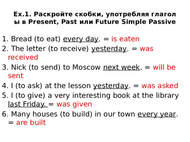 Ex.1. Раскройте скобки, употребляя глаголы в Present, Past или Future Simple Passive 1. Bread (to eat) every day . = is eaten 2. The letter (to receive) yesterday . = was received 3. Nick (to send) to Moscow next week . = will be sent 4. I (to ask) at the lesson yesterday . = was asked 5. I (to give) a very interesting book at the library last Friday. = was given 6. Many houses (to build) in our town every year . = are built  