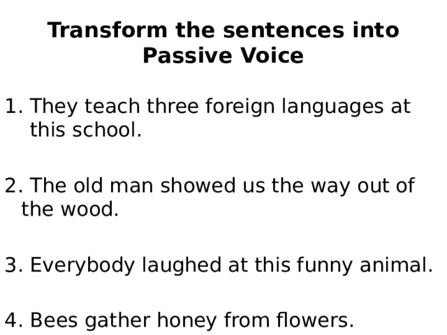 Transform the sentences into Passive Voice They teach three foreign languages at this school. 2. The old man showed us the way out of the wood. 3. Everybody laughed at this funny animal. 4. Bees gather honey from flowers. 