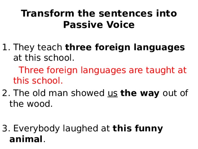 Transform the sentences into Passive Voice They teach three foreign languages at this school.  Three foreign languages are taught at this school. 2. The old man showed us  the way out of the wood. 3. Everybody laughed at this funny animal . 4. Bees gather honey from flowers. 