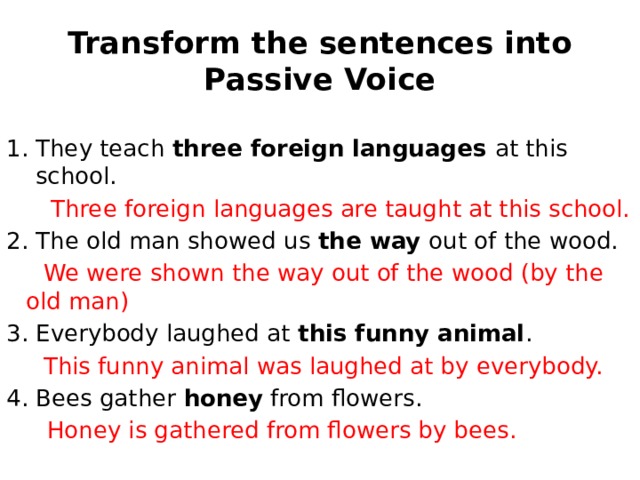 Transform the sentences into Passive Voice They teach three foreign languages at this school.  Three foreign languages are taught at this school. 2. The old man showed us the way out of the wood.  We were shown the way out of the wood (by the old man) 3. Everybody laughed at this funny animal .  This funny animal was laughed at by everybody. 4. Bees gather honey from flowers.   Honey is gathered from flowers by bees. 