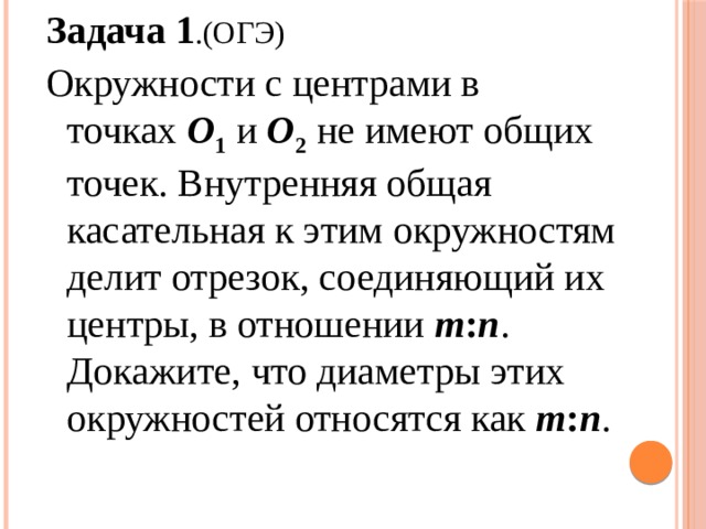 Задача 1 .(ОГЭ) Окружности с центрами в точках  O 1  и  O 2   не имеют общих точек. Внутренняя общая касательная к этим окружностям делит отрезок, соединяющий их центры, в отношении  m : n . Докажите, что диаметры этих окружностей относятся как m : n . 