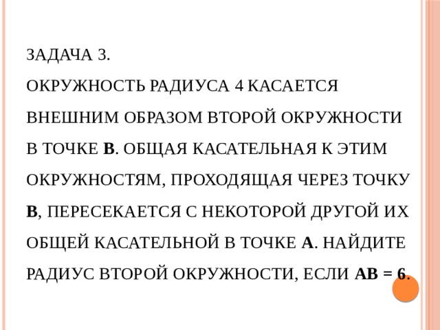 Задача 3.  Окружность радиуса 4 касается внешним образом второй окружности в точке В . Общая касательная к этим окружностям, проходящая через точку В , пересекается с некоторой другой их общей касательной в точке А . Найдите радиус второй окружности, если АВ = 6 .   