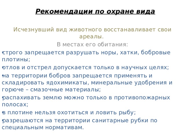 Рекомендации по охране вида   Исчезнувший вид животного восстанавливает свои ареалы. В местах его обитания: строго запрещается разрушать норы, хатки, бобровые плотины; отлов и отстрел допускается только в научных целях; на территории бобров запрещается применять и складировать ядохимикаты, минеральные удобрения и горюче – смазочные материалы; распахивать землю можно только в противопожарных полосах; в плотине нельзя охотиться и ловить рыбу; разрешаются на территории санитарные рубки по специальным нормативам.   