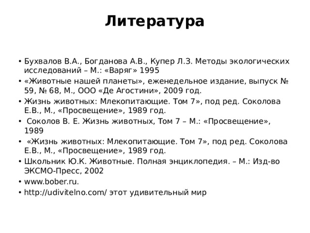 Литература   Бухвалов В.А., Богданова А.В., Купер Л.З. Методы экологических исследований – М.: «Варяг» 1995 «Животные нашей планеты», еженедельное издание, выпуск № 59, № 68, М., ООО «Де Агостини», 2009 год. Жизнь животных: Млекопитающие. Том 7», под ред. Соколова Е.В., М., «Просвещение», 1989 год.  Соколов В. Е. Жизнь животных, Том 7 – М.: «Просвещение», 1989  «Жизнь животных: Млекопитающие. Том 7», под ред. Соколова Е.В., М., «Просвещение», 1989 год. Школьник Ю.К. Животные. Полная энциклопедия. – М.: Изд-во ЭКСМО-Пресс, 2002 www.bober.ru. http://udivitelno.com/ этот удивительный мир   