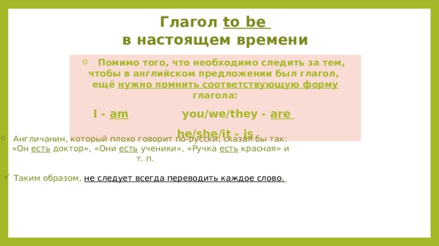 Глагол to be в настоящем времени  Помимо того, что необходимо следить за тем, чтобы в английском предложении был глагол, ещё нужно помнить соответствующую форму глагола:  I - am you/we/they - are he/she/it - is  Англичанин, который плохо говорит по-русски, сказал бы так:  «Он есть доктор», «Они есть ученики», «Ручка есть красная» и т. п. Таким образом, не следует всегда переводить каждое слово.  