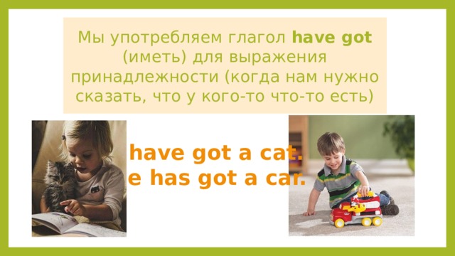 Мы употребляем глагол have got (иметь) для выражения принадлежности (когда нам нужно сказать, что у кого-то что-то есть) I have got a cat. He has got a car. 