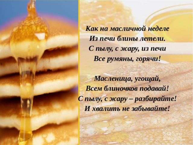 Как на масличной неделе Из печи блины летели. С пылу, с жару, из печи Все румяны, горячи!  Масленица, угощай, Всем блиночков подавай! С пылу, с жару – разбирайте! И хвалить не забывайте! 