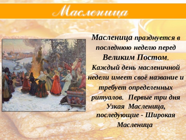 Масленица  празднуется  в  последнюю  неделю  перед  Великим  Постом . Каждый  день  масленичной  недели  имеет  своё  название  и  требует  определенных  ритуалов . Первые три дня Узкая Масленица, последующие - Широкая Масленица  