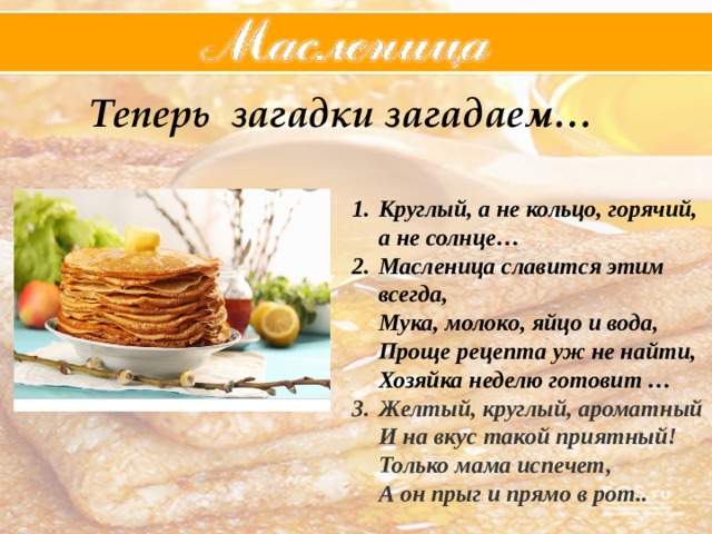  Теперь загадки загадаем…  Круглый, а не кольцо, горячий, а не солнце… Масленица славится этим всегда,  Мука, молоко, яйцо и вода,  Проще рецепта уж не найти,  Хозяйка неделю готовит … Желтый, круглый, ароматный  И на вкус такой приятный!  Только мама испечет,  А он прыг и прямо в рот..   