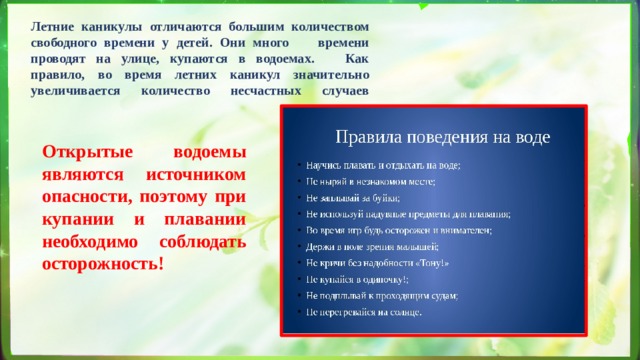 Летние каникулы отличаются большим количеством свободного времени у детей. Они много времени проводят на улице, купаются в водоемах. Как правило, во время летних каникул значительно увеличивается количество несчастных случаев   Открытые водоемы являются источником опасности, поэтому при купании и плавании необходимо соблюдать осторожность! 