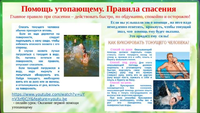 Помощь утопающему. Правила спасения Главное правило при спасении – действовать быстро, но обдуманно, спокойно и осторожно!  Если вы услышали зов о помощи , на него н а д о   не м е д л е н н о  о тв е т и т ь, крикнуть, чтобы тонущий знал, что помощь ему будет оказана. Это  п р ид а с т  ему  силы! https://www.youtube.com/watch?v=uYnV3zf0CjY&feature=youtu.be  - онлайн-урок: Оказание первой помощи утопающему 