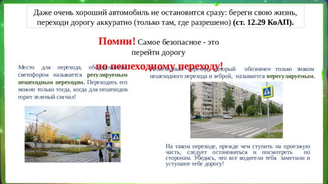 Даже очень хороший автомобиль не остановится сразу: береги свою жизнь, переходи дорогу аккуратно (только там, где разрешено) (ст. 12.29 КоАП). Помни!  Самое безопасное - это перейти дорогу по пешеходному переходу! Место для перехода,  оборудованное светофором называется регулируемым  пешеходным переходом . Переходить его можно только тогда, когда для пешеходов горит зеленый сигнал! Пешеходный переход, который обозначен только знаком пешеходного перехода и зеброй, называется нерегулируемым. На таком переходе, прежде чем ступить на проезжую часть, следует остановиться и посмотреть по сторонам. Убедись, что все водители тебя заметили и уступают тебе  дорогу! 