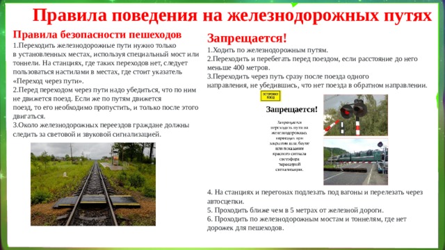Правила поведения на железнодорожных путях Правила безопасности пешеходов Переходить железнодорожные пути нужно только в установленных местах, используя специальный мост или тоннели. На станциях, где таких переходов нет, следует пользоваться настилами в местах, где стоит указатель «Переход через пути». Перед переходом через пути надо убедиться, что по ним не движется поезд. Если же по путям движется поезд, то его необходимо пропустить, и только после этого двигаться. Около железнодорожных переездов граждане должны следить за световой и звуковой сигнализацией. Запрещается! Ходить по железнодорожным путям. Переходить и перебегать перед поездом, если расстояние до него меньше 400 метров. Переходить через путь сразу после поезда одного направления, не убедившись, что нет поезда в обратном направлении. 4. На станциях и перегонах подлезать под вагоны и перелезать через автосцепки. 5. Проходить ближе чем в 5 метрах от железной дороги. 6. Проходить по железнодорожным мостам и тоннелям, где нет дорожек для пешеходов. 
