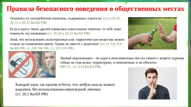 Правила безопасного поведения в общественных местах Откажись от употребления напитков, содержащих алкоголь! (ст.ст.20.20 , 20.21 и 20.22 КоАП РФ) Если в кругу твоих друзей появились алкогольные напитки, то тебе пора покинуть эту компанию (ст. 20.20 и 20.22 КоАП РФ) Знай, что использовать психотропные или  наркотические вещества можно только по назначению врача. Храни их вместе с рецептом! (ст. ст. 6.8, 6.9 КоАП РФ, ст. 228 УК РФ,. Ст 221 УК РФ) Уважай окружающих – не кури в неположенных местах ( закон о запрете курения табака на отдельных территориях, в помещениях и на объектах (ФЗ 15, ст. 6.24 КоАП РФ) Каждый язык так красив и богат, что любую мысль можно выразить без использования нецензурной лексики (ст. 20.1 КоАП РФ) 