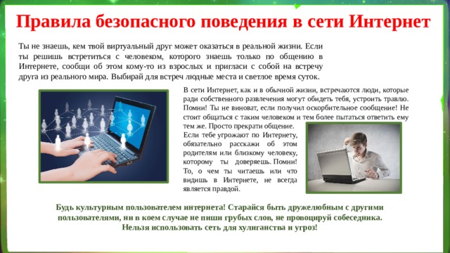 Правила безопасного поведения в сети Интернет Ты не знаешь, кем твой виртуальный друг может оказаться в реальной жизни. Если ты решишь встретиться с человеком, которого знаешь только по общению в Интернете, сообщи об этом кому-то из взрослых и пригласи с собой на встречу друга из реального мира. Выбирай для встреч людные места и светлое время суток. В сети Интернет, как и в обычной жизни, встречаются люди, которые ради собственного развлечения могут обидеть тебя, устроить травлю. Помни! Ты не виноват, если получил оскорбительное сообщение! Не стоит общаться с таким человеком и тем более пытаться ответить ему тем же. Просто прекрати общение. Если тебе угрожают по Интернету, обязательно расскажи об этом родителям или близкому человеку, которому ты доверяешь. Помни! То, о чем ты читаешь или что видишь в Интернете, не всегда является правдой. Будь культурным пользователем интернета! Старайся быть дружелюбным с другими пользователями, ни в коем случае не пиши грубых слов, не провоцируй собеседника. Нельзя использовать сеть для хулиганства и угроз! 