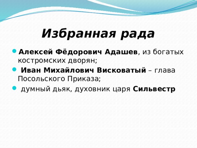 Избранная рада Алексей Фёдорович Адашев , из богатых костромских дворян;  Иван Михайлович Висковатый – глава Посольского Приказа;  думный дьяк, духовник царя Сильвестр 
