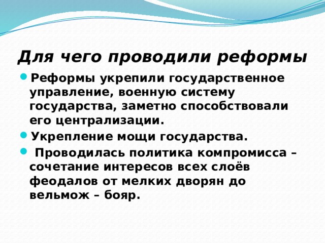 Для чего проводили реформы Реформы укрепили государственное управление, военную систему государства, заметно способствовали его централизации. Укрепление мощи государства.  Проводилась политика компромисса – сочетание интересов всех слоёв феодалов от мелких дворян до вельмож – бояр. 