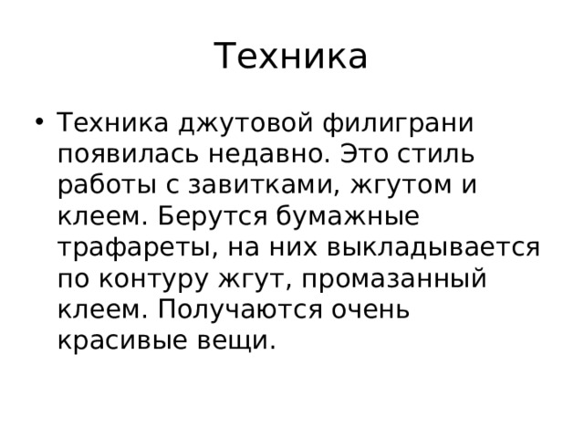 Техника Техника джутовой филиграни появилась недавно. Это стиль работы с завитками, жгутом и клеем. Берутся бумажные трафареты, на них выкладывается по контуру жгут, промазанный клеем. Получаются очень красивые вещи. 