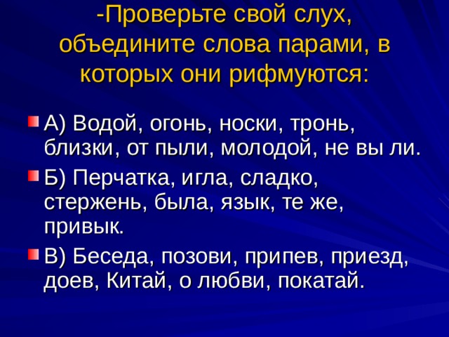 -Проверьте свой слух, объедините слова парами, в которых они рифмуются: А) Водой, огонь, носки, тронь, близки, от пыли, молодой, не вы ли. Б) Перчатка, игла, сладко, стержень, была, язык, те же, привык. В) Беседа, позови, припев, приезд, доев, Китай, о любви, покатай. 