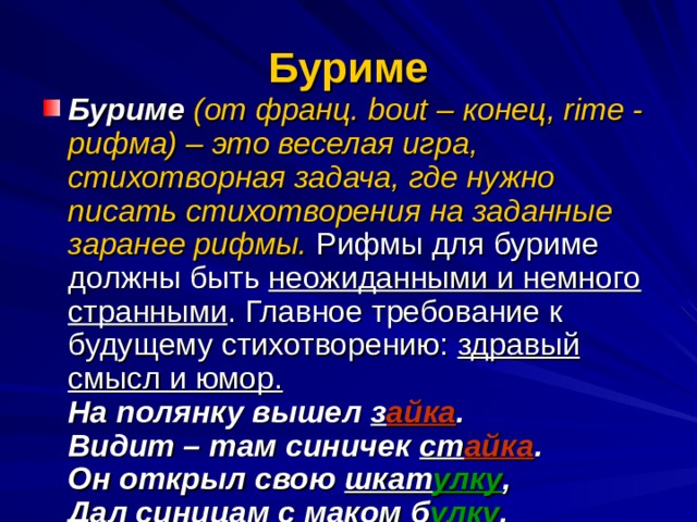 Буриме Буриме  (от франц. bout – конец, rime - рифма) – это веселая игра, стихотворная задача, где нужно писать стихотворения на заданные заранее рифмы. Рифмы для буриме должны быть неожиданными и немного странными . Главное требование к будущему стихотворению: здравый смысл и юмор.  На полянку вышел з айка .  Видит – там синичек ст айка .  Он открыл свою шкат улку ,  Дал синицам с маком б улку .  