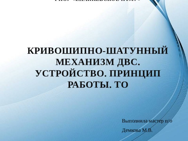ГПОУ «Енакиевское пТМУ»        КРИВОШИПНО-ШАТУННЫЙ МЕХАНИЗМ ДВС. УСТРОЙСТВО. ПРИНЦИП РАБОТЫ. ТО Выполнила мастер п/о Демкова М.В. 