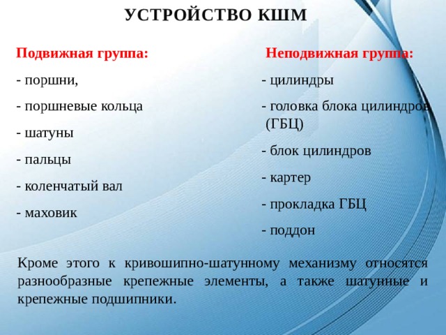 уСТРОЙСТВО КШМ Подвижная группа: - поршни, - поршневые кольца - шатуны - пальцы - коленчатый вал - маховик Неподвижная группа:  - цилиндры - головка блока цилиндров (ГБЦ) - блок цилиндров - картер - прокладка ГБЦ - поддон Кроме этого к кривошипно-шатунному механизму относятся разнообразные крепежные элементы, а также шатунные и крепежные подшипники. 