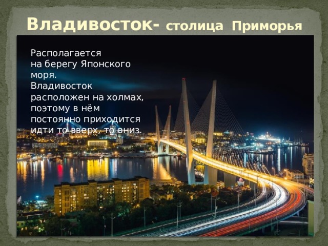  Владивосток- столица Приморья   Располагается на берегу Японского моря. Владивосток расположен на холмах, поэтому в нём постоянно приходится идти то вверх, то вниз. 