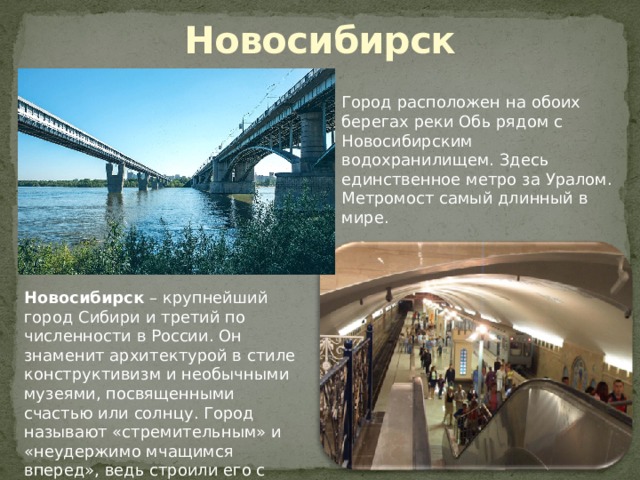 Новосибирск Город расположен на обоих берегах реки Обь рядом с Новосибирским водохранилищем. Здесь единственное метро за Уралом. Метромост самый длинный в мире.        Новосибирск  – крупнейший город Сибири и третий по численности в России. Он знаменит архитектурой в стиле конструктивизм и необычными музеями, посвященными счастью или солнцу. Город называют «стремительным» и «неудержимо мчащимся вперед», ведь строили его с размахом. 