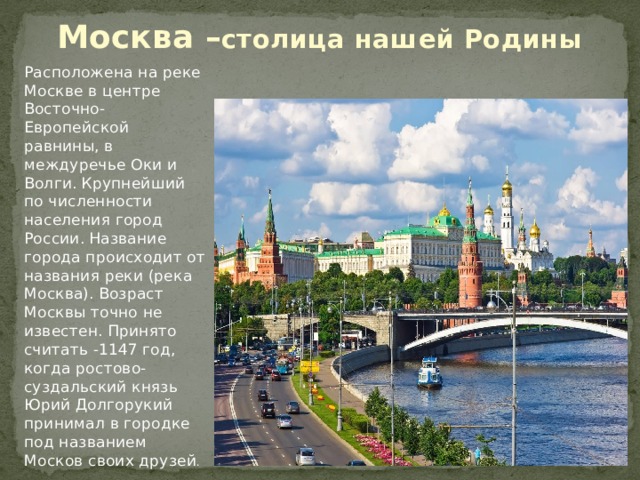 Москва – столица нашей Родины   Расположена на реке Москве в центре Восточно-Европейской равнины, в междуречье Оки и Волги.   Крупнейший по численности населения город России.  Название города происходит от названия реки (река Москва).  Возраст Москвы точно не известен. Принято считать -1147 год, когда ростово-суздальский князь Юрий Долгорукий принимал в городке под названием Москов своих друзей . 