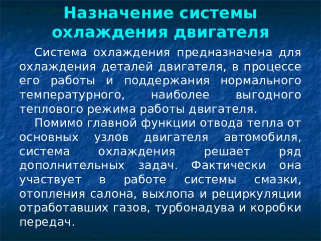 Назначение системы охлаждения двигателя Система охлаждения предназначена для охлаждения деталей двигателя, в процессе его работы и поддержания нормального температурного, наиболее выгодного теплового режима работы двигателя. Помимо главной функции отвода тепла от основных узлов двигателя автомобиля, система охлаждения решает ряд дополнительных задач. Фактически она участвует в работе системы смазки, отопления салона, выхлопа и рециркуляции отработавших газов, турбонадува и коробки передач. 