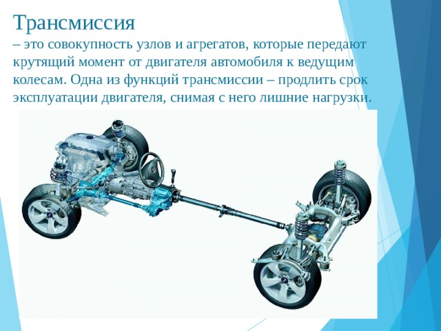 Трансмиссия   – это совокупность узлов и агрегатов, которые передают крутящий момент от двигателя автомобиля к ведущим колесам.  Одна из функций трансмиссии – продлить срок эксплуатации двигателя, снимая с него лишние нагрузки.      