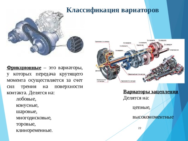 Классификация вариаторов Фрикционные – это вариаторы, у которых передача крутящего момента осуществляется за счет сил трения на поверхности контакта. Делятся на: лобовые, конусные, шаровые, многодисковые, торовые, клиноременные. лобовые, конусные, шаровые, многодисковые, торовые, клиноременные. Вариаторы зацепления Делятся на: цепные, высокомоментные цепные, высокомоментные 22 