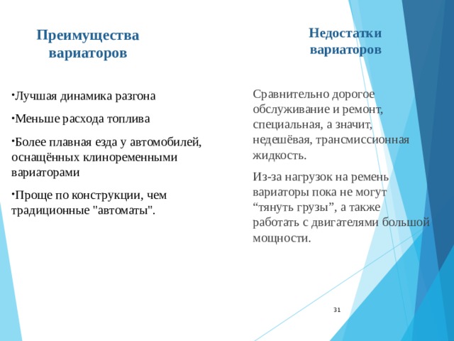 Преимущества вариаторов Недостатки вариаторов Сравнительно дорогое обслуживание и ремонт, специальная, а значит, недешёвая, трансмиссионная жидкость. Из-за нагрузок на ремень вариаторы пока не могут “тянуть грузы”, а также работать с двигателями большой мощности. Лучшая динамика разгона Меньше расхода топлива Более плавная езда у автомобилей, оснащённых клиноременными вариаторами Проще по конструкции, чем традиционные 