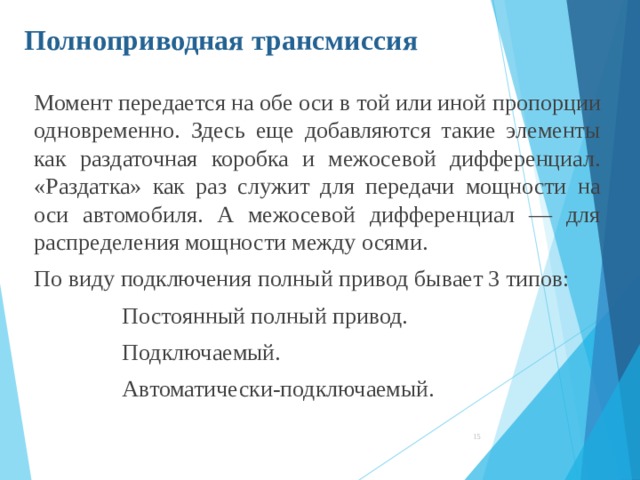 Полноприводная трансмиссия Момент передается на обе оси в той или иной пропорции одновременно. Здесь еще добавляются такие элементы как раздаточная коробка и межосевой дифференциал. «Раздатка» как раз служит для передачи мощности на оси автомобиля. А межосевой дифференциал — для распределения мощности между осями. По виду подключения полный привод бывает 3 типов: Постоянный полный привод. Подключаемый. Автоматически-подключаемый. Постоянный полный привод. Подключаемый. Автоматически-подключаемый. Постоянный полный привод. Подключаемый. Автоматически-подключаемый. Постоянный полный привод. Подключаемый. Автоматически-подключаемый.  