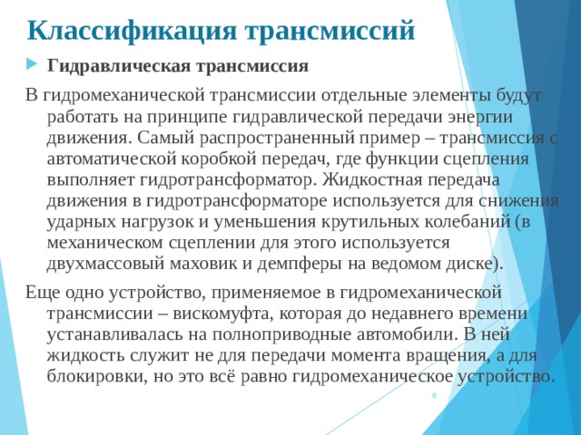 Классификация трансмиссий Гидравлическая трансмиссия В гидромеханической трансмиссии отдельные элементы будут работать на принципе гидравлической передачи энергии движения. Самый распространенный пример – трансмиссия с автоматической коробкой передач, где функции сцепления выполняет гидротрансформатор. Жидкостная передача движения в гидротрансформаторе используется для снижения ударных нагрузок и уменьшения крутильных колебаний (в механическом сцеплении для этого используется двухмассовый маховик и демпферы на ведомом диске). Еще одно устройство, применяемое в гидромеханической трансмиссии – вискомуфта, которая до недавнего времени устанавливалась на полноприводные автомобили. В ней жидкость служит не для передачи момента вращения, а для блокировки, но это всё равно гидромеханическое устройство.  