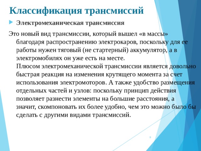 Классификация трансмиссий Электромеханическая трансмиссия Это новый вид трансмиссии, который вышел «в массы» благодаря распространению электрокаров, поскольку для ее работы нужен тяговый (не стартерный) аккумулятор, а в электромобилях он уже есть на месте.  Плюсом электромеханической трансмиссии является довольно быстрая реакция на изменения крутящего момента за счет использования электромоторов. А также удобство размещения отдельных частей и узлов: поскольку принцип действия позволяет разнести элементы на большие расстояния, а значит, скомпоновать их более удобно, чем это можно было бы сделать с другими видами трансмиссий.  