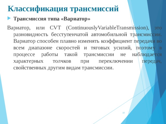 Классификация трансмиссий Трансмиссия типа «Вариатор» Вариатор, или CVT (ContinuouslyVariableTransmission), это разновидность бесступенчатой автомобильной трансмиссии. Вариатор способен плавно изменять коэффициент передачи во всем диапазоне скоростей и тяговых усилий, поэтому в процессе работы такой трансмиссии не наблюдается характерных толчков при переключении передач, свойственных другим видам трансмиссии.    