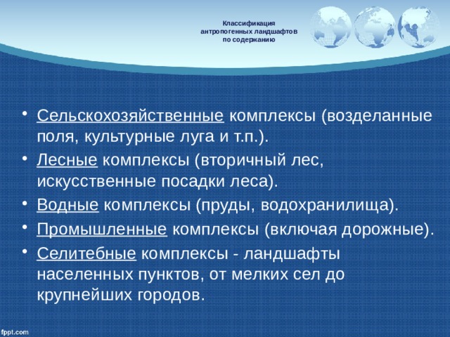   Классификация  антропогенных ландшафтов  по содержанию   Сельскохозяйственные комплексы (возделанные поля, культурные луга и т.п.). Лесные комплексы (вторичный лес, искусственные посадки леса). Водные комплексы (пруды, водохранилища). Промышленные комплексы (включая дорожные). Селитебные комплексы - ландшафты населенных пунктов, от мелких сел до крупнейших городов. 