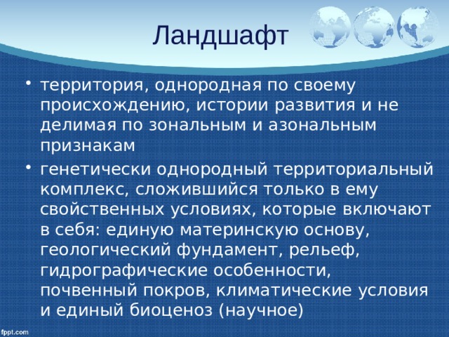 Ландшафт территория, однородная по своему происхождению, истории развития и не делимая по зональным и азональным признакам генетически однородный территориальный комплекс, сложившийся только в ему свойственных условиях, которые включают в себя: единую материнскую основу, геологический фундамент, рельеф, гидрографические особенности, почвенный покров, климатические условия и единый биоценоз (научное) 