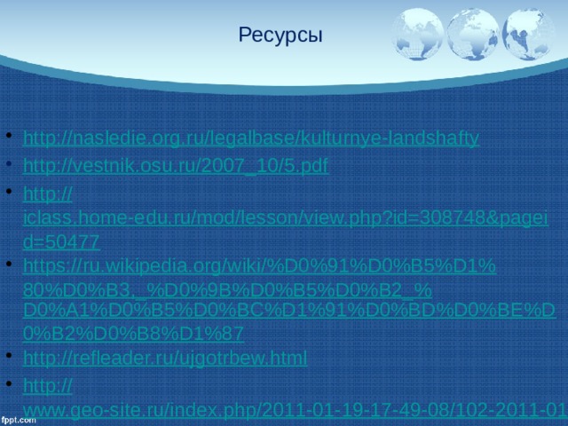 Ресурсы http://nasledie.org.ru/legalbase/kulturnye-landshafty http://vestnik.osu.ru/2007_10/5.pdf http:// iclass.home-edu.ru/mod/lesson/view.php?id=308748&pageid=50477 https://ru.wikipedia.org/wiki/%D0%91%D0%B5%D1%80%D0%B3,_%D0%9B%D0%B5%D0%B2_% D0%A1%D0%B5%D0%BC%D1%91%D0%BD%D0%BE%D0%B2%D0%B8%D1%87 http:// refleader.ru/ujgotrbew.html http:// www.geo-site.ru/index.php/2011-01-19-17-49-08/102-2011-01-19-17-03-25/372-klassifikatsia-antropogennyh-landshaftov.html Житин Ю.Е. Ландшафтоведение: Учебное пособие / Ю.Е. 