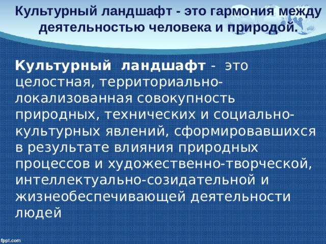  Культурный ландшафт - это гармония между деятельностью человека и природой.   Культурный ландшафт - это целостная, территориально-локализованная совокупность природных, технических и социально-культурных явлений, сформировавшихся в результате влияния природных процессов и художественно-творческой, интеллектуально-созидательной и жизнеобеспечивающей деятельности людей 
