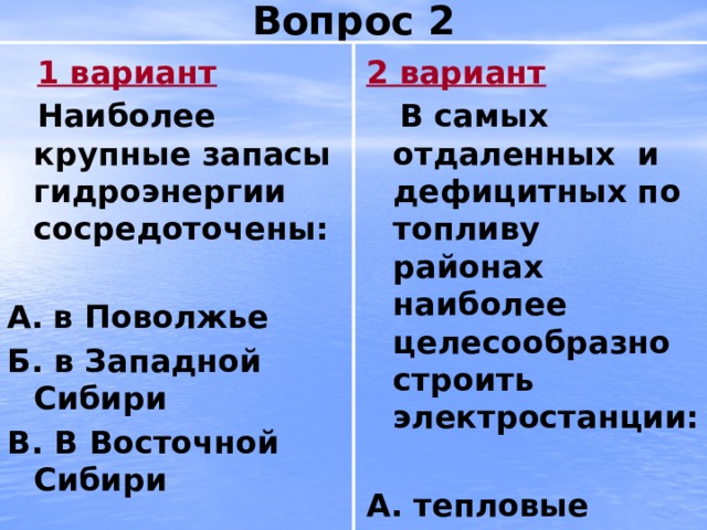 Вопрос 2  1 вариант 2 вариант  Наиболее крупные запасы гидроэнергии сосредоточены:  В самых отдаленных и дефицитных по топливу районах наиболее целесообразно строить электростанции:   А.  в Поволжье А. тепловые Б. в Западной Сибири Б. атомные В. В Восточной Сибири В. гидравлические 
