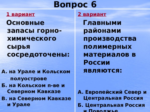 Вопрос 6 2 вариант  1 вариант  Основные запасы горно-химического сырья сосредоточены:  Главными районами производства полимерных материалов в России являются:   А.  на Урале и Кольском   полуострове А.  Европейский Север и Центральная Россия Б. на Кольском п-ве и Северном Кавказе Б. Центральная Россия и Поволжье В. на Северном Кавказе и Урале В. Поволжье и Европейский Север 