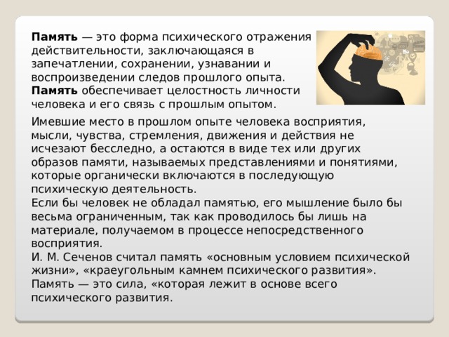 Память  — это форма психического отражения действительности, заключающаяся в запечатлении, сохранении, узнавании и воспроизведении следов прошлого опыта.  Память  обеспечивает целостность личности человека и его связь с прошлым опытом. Имевшие место в прошлом опыте человека восприятия, мысли, чувства, стремления, движения и действия не исчезают бесследно, а остаются в виде тех или других образов памяти, называемых представлениями и понятиями, которые органически включаются в последующую психическую деятельность. Если бы человек не обладал памятью, его мышление было бы весьма ограниченным, так как проводилось бы лишь на материале, получаемом в процессе непосредственного восприятия. И. М. Сеченов считал память «основным условием психической жизни», «краеугольным камнем психического развития». Память — это сила, «которая лежит в основе всего психического развития. 