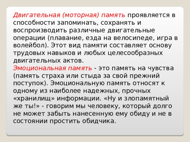 Двигательная (моторная) память проявляется в способности запоминать, сохранять и воспроизводить различные двигательные операции (плавание, езда на велосипеде, игра в волейбол). Этот вид памяти составляет основу трудовых навыков и любых целесообразных двигательных актов. Эмоциональная память - это память на чувства (память страха или стыда за свой прежний поступок). Эмоциональную память относят к одному из наиболее надежных, прочных «хранилищ» информации. «Ну и злопамятный же ты!» - говорим мы человеку, который долго не может забыть нанесенную ему обиду и не в состоянии простить обидчика. 